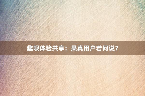 趣呗体验共享：果真用户若何说？